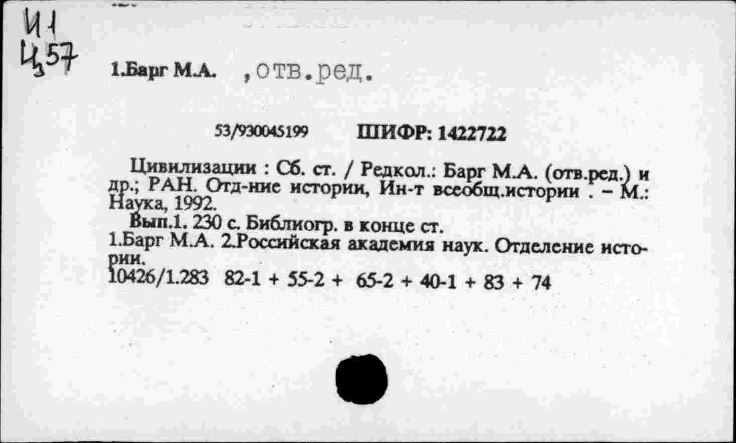 ﻿1-БаргМА. ,ОТВ.реД.
53/930045199 ШИФР: 1422722
Цивилизации : Сб. ст. / Редкол.: Барг МЛ. (отв.ред.) и др.; РАН. Отд-ние истории, Ин-т всеобщ.истории . - м.: Наука, 1992.
Вып.1.230 с. Библиогр. в конце ст.
1.Барг М.А. 2.Российская академия наук. Отделение истории.
10426/1.283 82-1 + 55-2 + 65-2 + 40-1 + 83 + 74